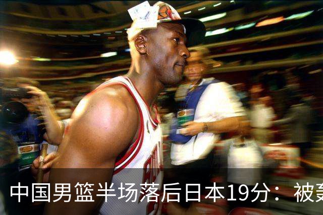 中国男篮半场落后日本19分：被轰11-0 全队无人得分上双